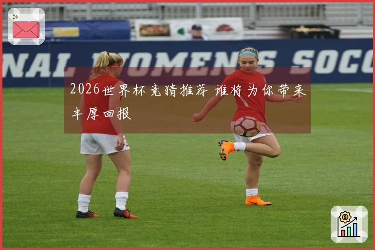 2026世界杯竞猜推荐 谁将为你带来丰厚回报