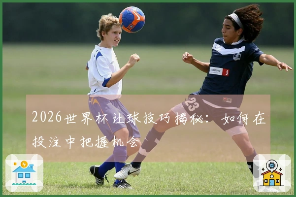2026世界杯让球技巧揭秘：如何在投注中把握机会
